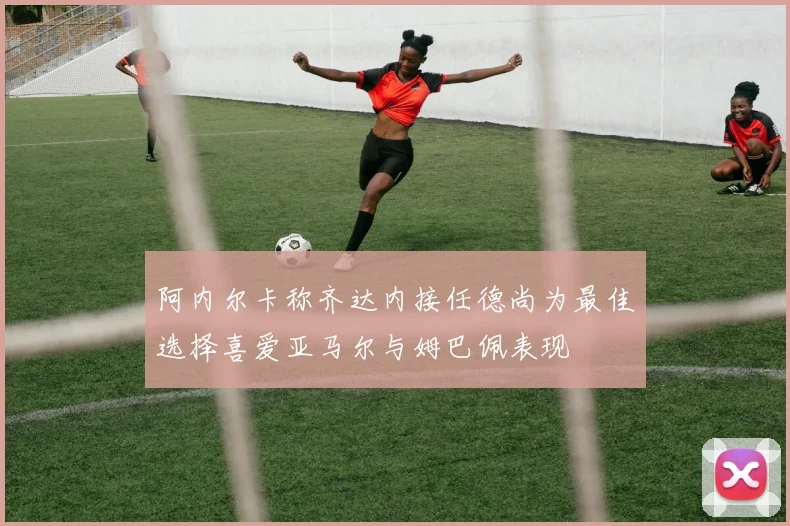 阿内尔卡称齐达内接任德尚为最佳选择喜爱亚马尔与姆巴佩表现