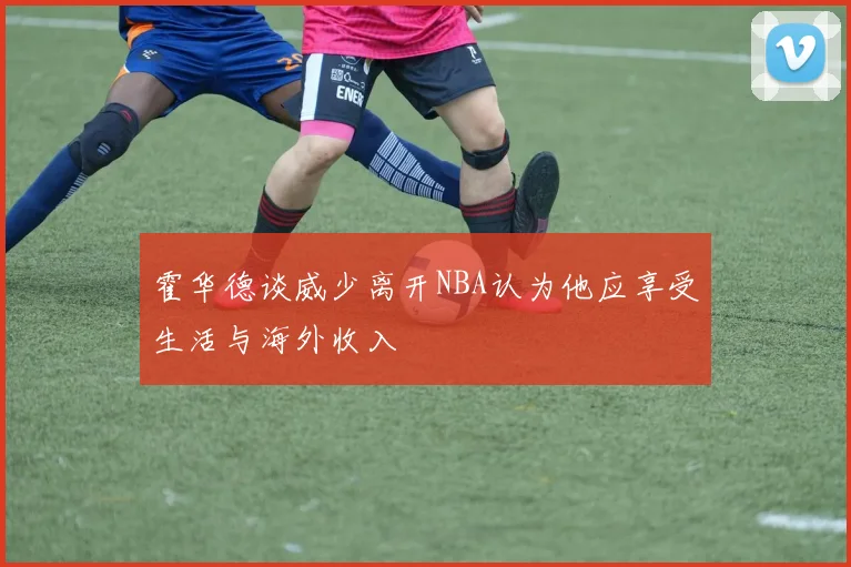 霍华德谈威少离开NBA认为他应享受生活与海外收入