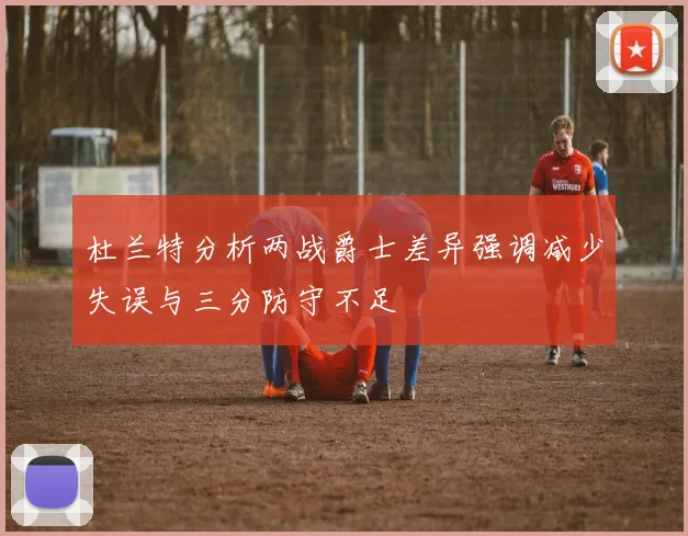 杜兰特分析两战爵士差异强调减少失误与三分防守不足