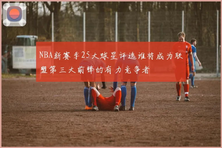 NBA新赛季25大球星评选谁将成为联盟第三大前锋的有力竞争者
