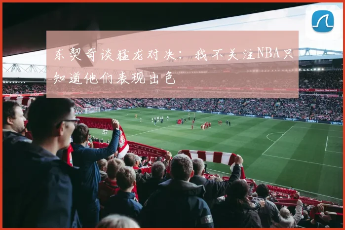 东契奇谈猛龙对决：我不关注NBA只知道他们表现出色