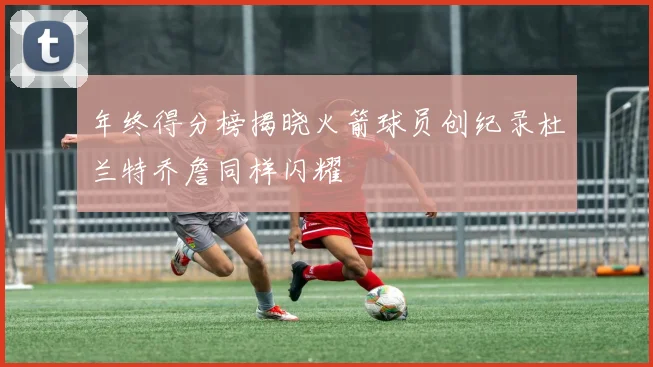 年终得分榜揭晓火箭球员创纪录杜兰特乔詹同样闪耀