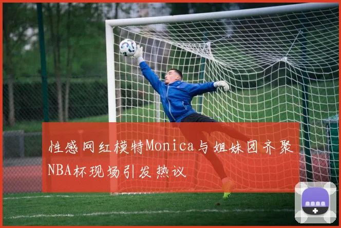 性感网红模特Monica与姐妹团齐聚NBA杯现场引发热议