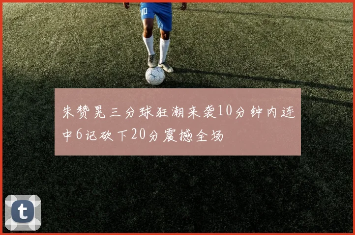 朱赞晃三分球狂潮来袭10分钟内连中6记砍下20分震撼全场