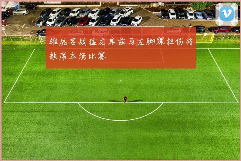 雄鹿客战猛龙库兹马左脚踝扭伤将缺席本场比赛