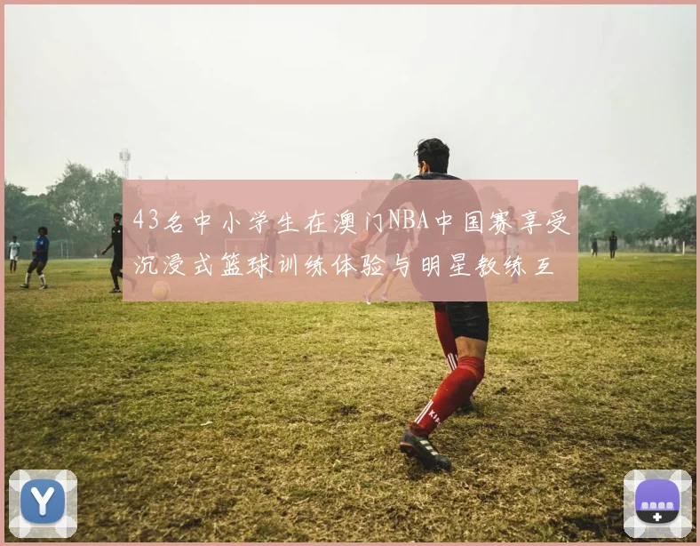 43名中小学生在澳门NBA中国赛享受沉浸式篮球训练体验与明星教练互动
