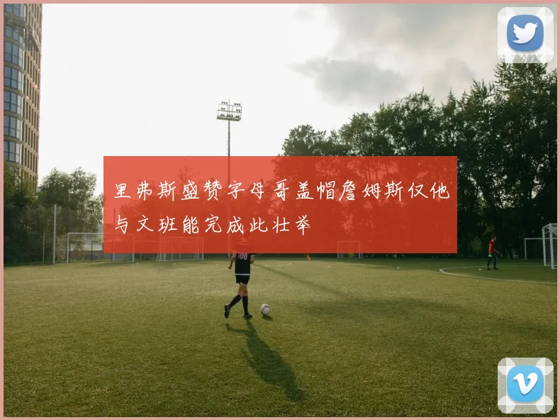 里弗斯盛赞字母哥盖帽詹姆斯仅他与文班能完成此壮举
