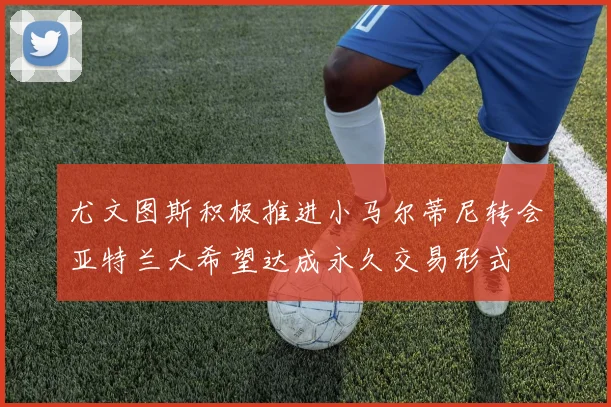 尤文图斯积极推进小马尔蒂尼转会亚特兰大希望达成永久交易形式
