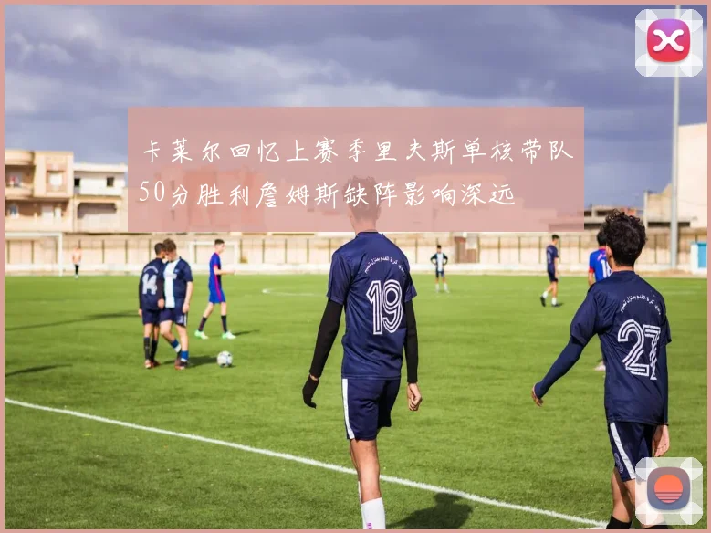 卡莱尔回忆上赛季里夫斯单核带队50分胜利詹姆斯缺阵影响深远