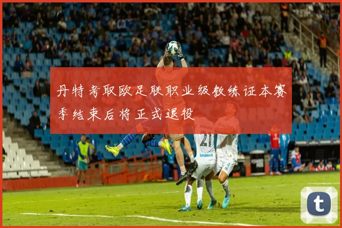 丹特考取欧足联职业级教练证本赛季结束后将正式退役