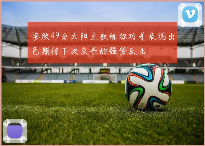 惨败49分太阳主教练称对手表现出色期待下次交手的强势反击