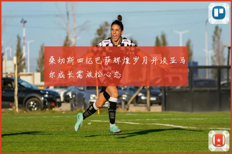 桑切斯回忆巴萨辉煌岁月并谈亚马尔成长需放松心态