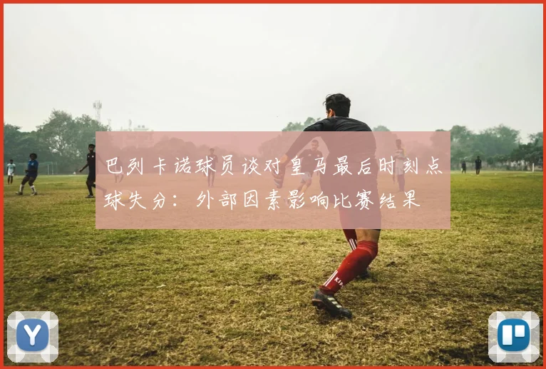 巴列卡诺球员谈对皇马最后时刻点球失分：外部因素影响比赛结果