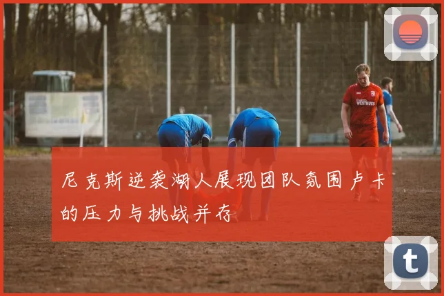 尼克斯逆袭湖人展现团队氛围卢卡的压力与挑战并存