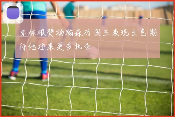 克林根赞杨瀚森对国王表现出色期待他迎来更多机会