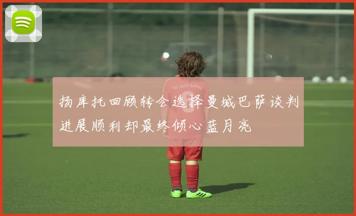 扬库托回顾转会选择曼城巴萨谈判进展顺利却最终倾心蓝月亮