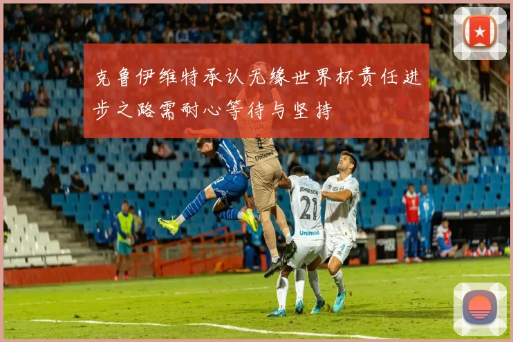 克鲁伊维特承认无缘世界杯责任进步之路需耐心等待与坚持
