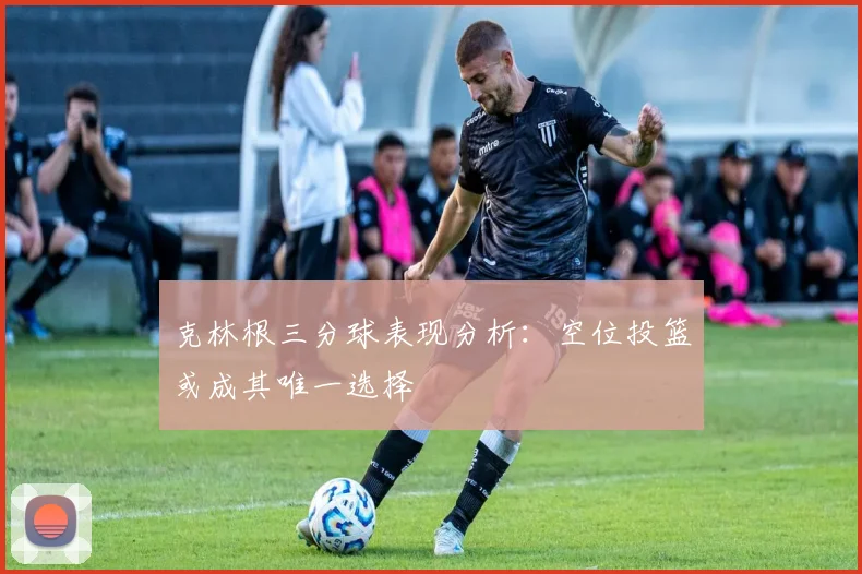 克林根三分球表现分析：空位投篮或成其唯一选择