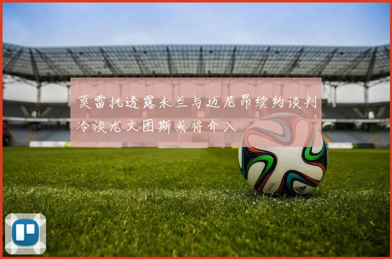 莫雷托透露米兰与迈尼昂续约谈判冷淡尤文图斯或将介入