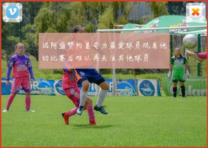 诺阿盛赞约基奇为最爱球员观看他的比赛后难以再关注其他球员