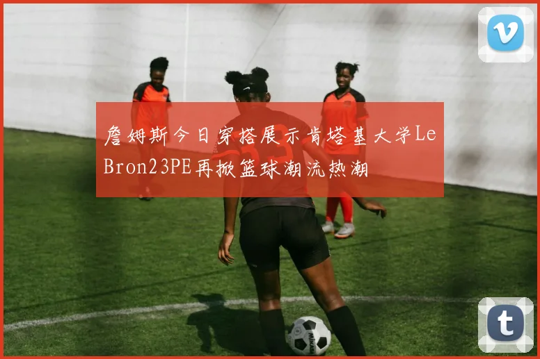 詹姆斯今日穿搭展示肯塔基大学LeBron23PE再掀篮球潮流热潮