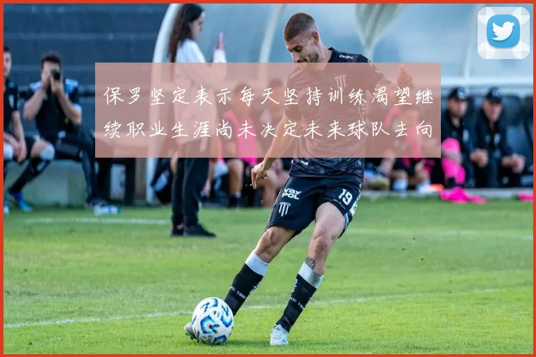 保罗坚定表示每天坚持训练渴望继续职业生涯尚未决定未来球队去向