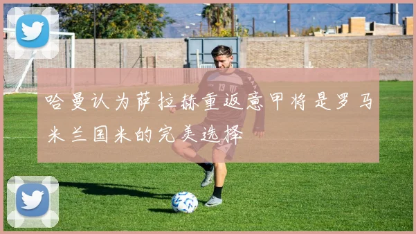 哈曼认为萨拉赫重返意甲将是罗马米兰国米的完美选择