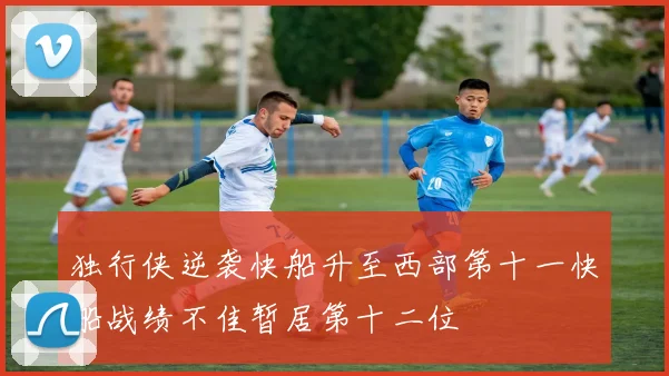 独行侠逆袭快船升至西部第十一快船战绩不佳暂居第十二位