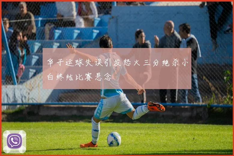 华子运球失误引发怒火三分绝杀小白终结比赛悬念