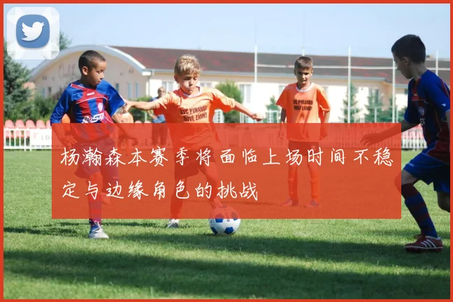 杨瀚森本赛季将面临上场时间不稳定与边缘角色的挑战