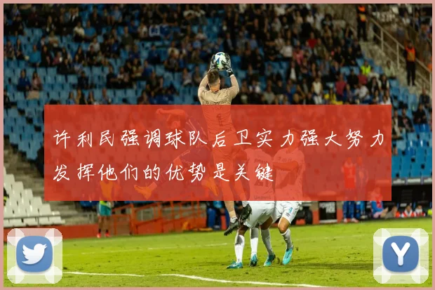 许利民强调球队后卫实力强大努力发挥他们的优势是关键
