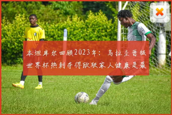 本坦库尔回顾2023年：乌拉圭晋级世界杯热刺夺得欧联家人健康是最大幸福