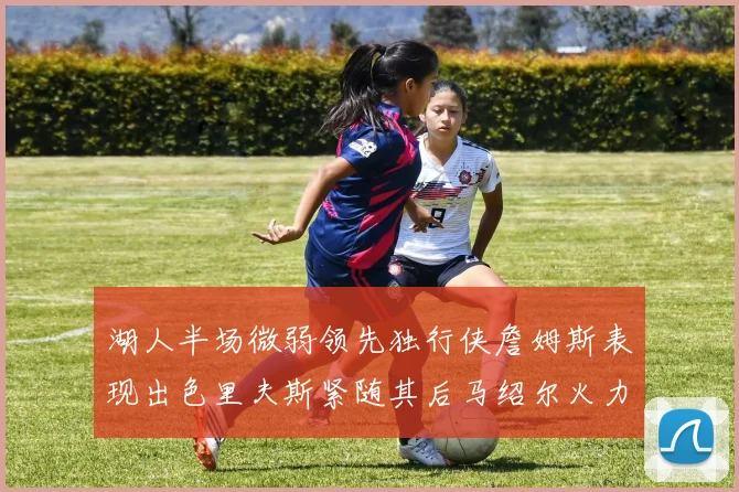 湖人半场微弱领先独行侠詹姆斯表现出色里夫斯紧随其后马绍尔火力全开