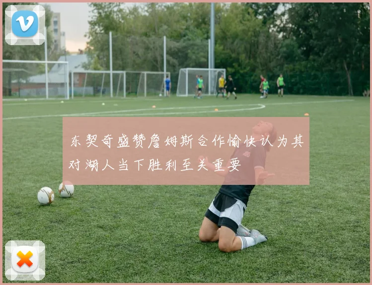 东契奇盛赞詹姆斯合作愉快认为其对湖人当下胜利至关重要
