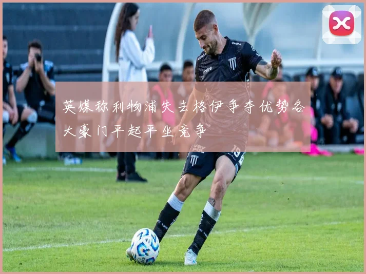 英媒称利物浦失去格伊争夺优势各大豪门平起平坐竞争