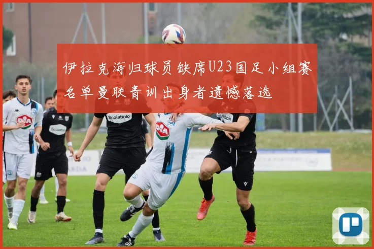 伊拉克海归球员缺席U23国足小组赛名单曼联青训出身者遗憾落选