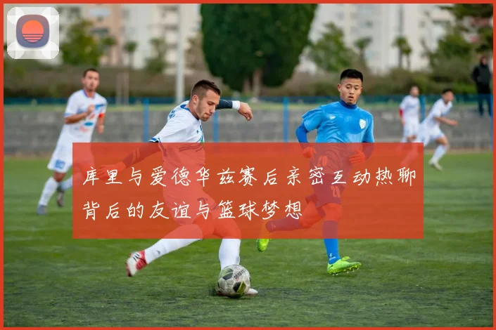 库里与爱德华兹赛后亲密互动热聊背后的友谊与篮球梦想