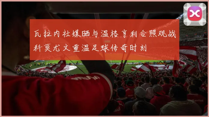 瓦拉内社媒晒与温格亨利合照观战科莫尤文重温足球传奇时刻
