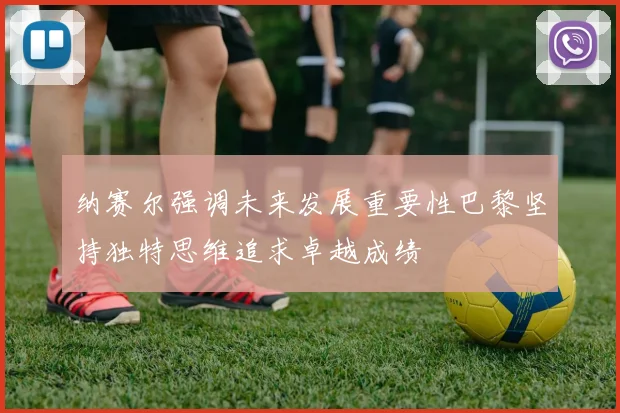 纳赛尔强调未来发展重要性巴黎坚持独特思维追求卓越成绩